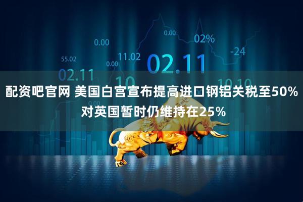 配资吧官网 美国白宫宣布提高进口钢铝关税至50% 对英国暂时仍维持在25%
