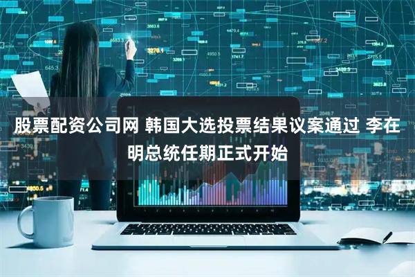 股票配资公司网 韩国大选投票结果议案通过 李在明总统任期正式开始