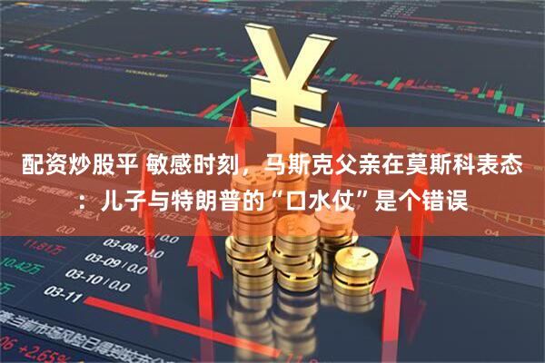配资炒股平 敏感时刻，马斯克父亲在莫斯科表态：儿子与特朗普的“口水仗”是个错误