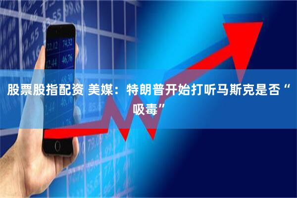 股票股指配资 美媒：特朗普开始打听马斯克是否“吸毒”
