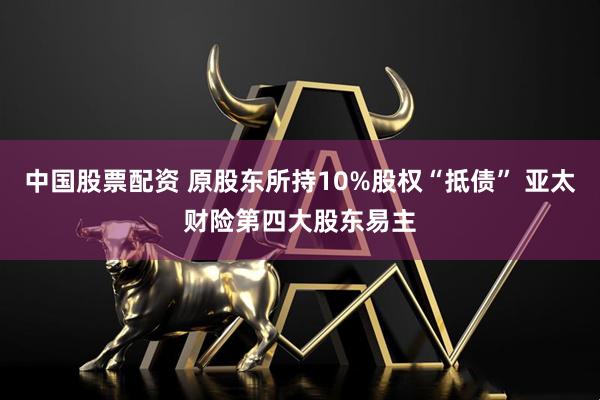 中国股票配资 原股东所持10%股权“抵债” 亚太财险第四大股东易主