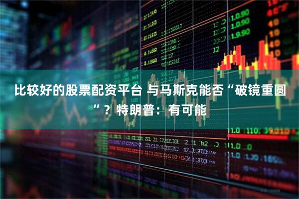 比较好的股票配资平台 与马斯克能否“破镜重圆”？特朗普：有可能