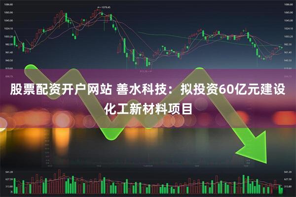 股票配资开户网站 善水科技：拟投资60亿元建设化工新材料项目