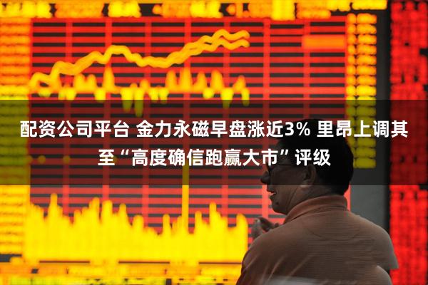 配资公司平台 金力永磁早盘涨近3% 里昂上调其至“高度确信跑赢大市”评级