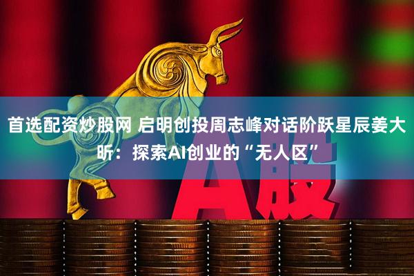 首选配资炒股网 启明创投周志峰对话阶跃星辰姜大昕：探索AI创业的“无人区”