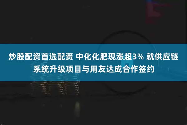 炒股配资首选配资 中化化肥现涨超3% 就供应链系统升级项目与用友达成合作签约