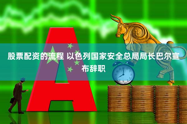 股票配资的流程 以色列国家安全总局局长巴尔宣布辞职