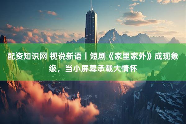 配资知识网 视说新语丨短剧《家里家外》成现象级，当小屏幕承载大情怀