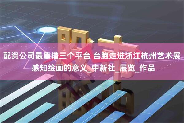 配资公司最靠谱三个平台 台胞走进浙江杭州艺术展 感知绘画的意义_中新社_展览_作品