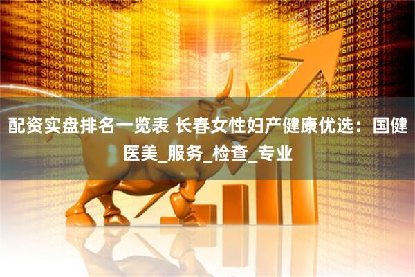 配资实盘排名一览表 长春女性妇产健康优选：国健医美_服务_检查_专业