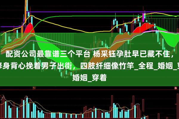配资公司最靠谱三个平台 杨采钰孕肚早已藏不住,穿修身背心挽着男子出街,四肢纤细像竹竿_全程_婚姻_穿着