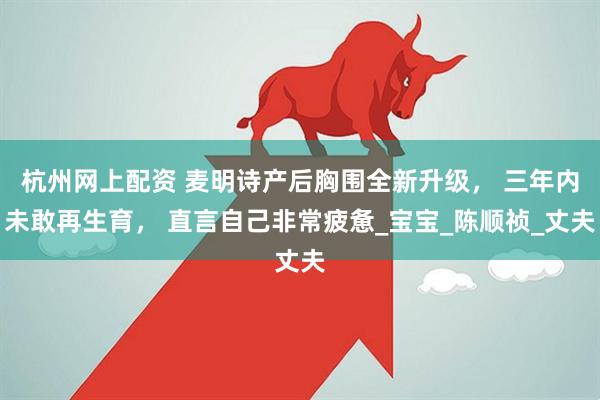 杭州网上配资 麦明诗产后胸围全新升级， 三年内未敢再生育， 直言自己非常疲惫_宝宝_陈顺祯_丈夫