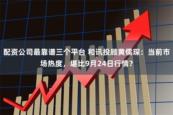 配资公司最靠谱三个平台 和讯投顾黄儒琛：当前市场热度，堪比9月24日行情？