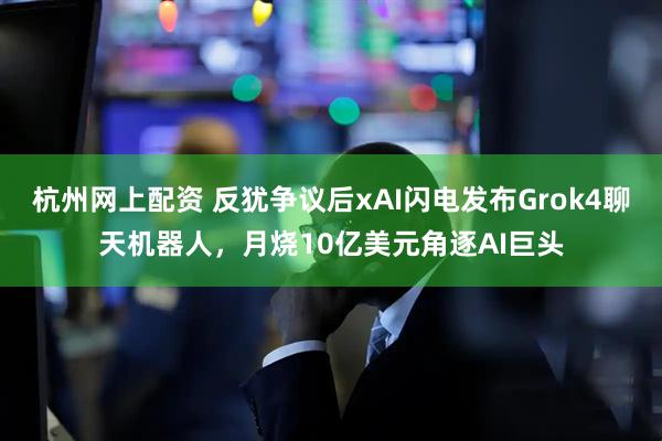杭州网上配资 反犹争议后xAI闪电发布Grok4聊天机器人，月烧10亿美元角逐AI巨头
