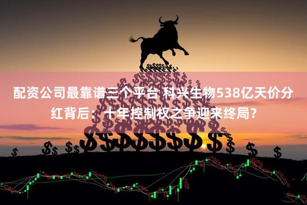 配资公司最靠谱三个平台 科兴生物538亿天价分红背后：十年控制权之争迎来终局？