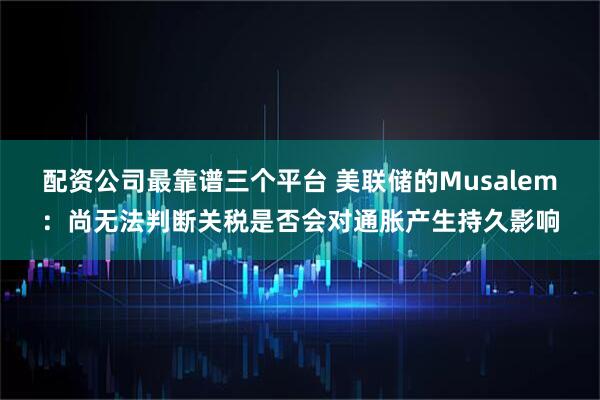 配资公司最靠谱三个平台 美联储的Musalem:尚无法判断关税是否会对通胀产生持久影响