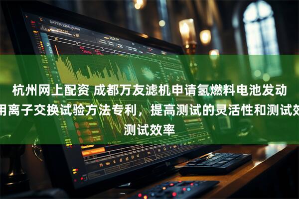 杭州网上配资 成都万友滤机申请氢燃料电池发动机用离子交换试验方法专利，提高测试的灵活性和测试效率
