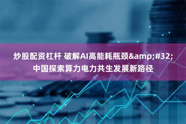炒股配资杠杆 破解AI高能耗瓶颈&#32;中国探索算力电力共生发展新路径