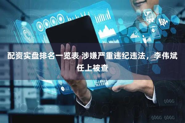 配资实盘排名一览表 涉嫌严重违纪违法，李伟斌任上被查