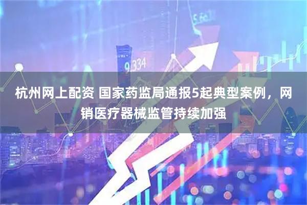 杭州网上配资 国家药监局通报5起典型案例，网销医疗器械监管持续加强