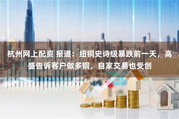 杭州网上配资 报道：纽铜史诗级暴跌前一天，高盛告诉客户做多铜，自家交易也受创
