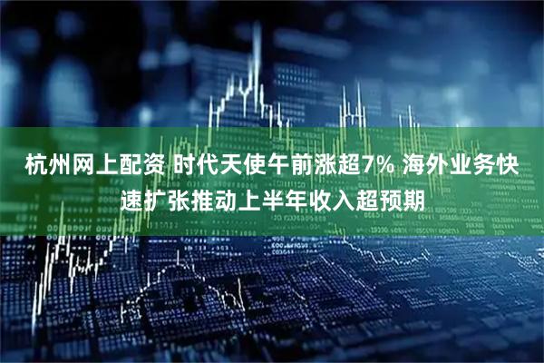杭州网上配资 时代天使午前涨超7% 海外业务快速扩张推动上半年收入超预期