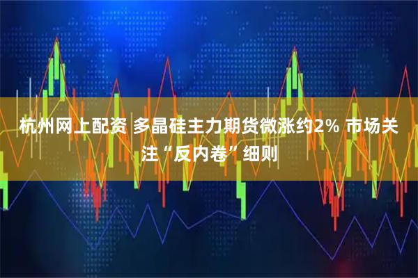 杭州网上配资 多晶硅主力期货微涨约2% 市场关注“反内卷”细则