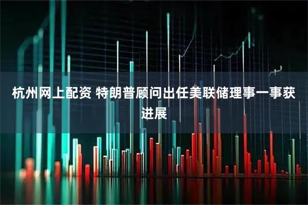 杭州网上配资 特朗普顾问出任美联储理事一事获进展