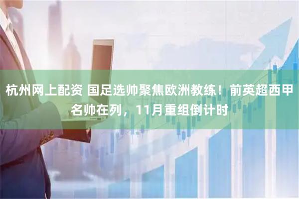 杭州网上配资 国足选帅聚焦欧洲教练！前英超西甲名帅在列，11月重组倒计时