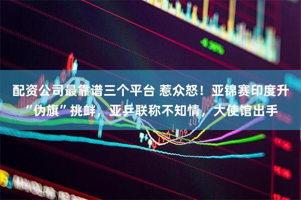 配资公司最靠谱三个平台 惹众怒！亚锦赛印度升“伪旗”挑衅，亚乒联称不知情，大使馆出手