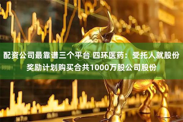 配资公司最靠谱三个平台 四环医药：受托人就股份奖励计划购买合共1000万股公司股份