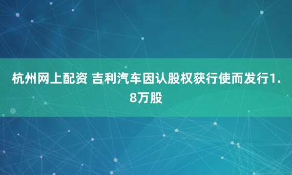 杭州网上配资 吉利汽车因认股权获行使而发行1.8万股