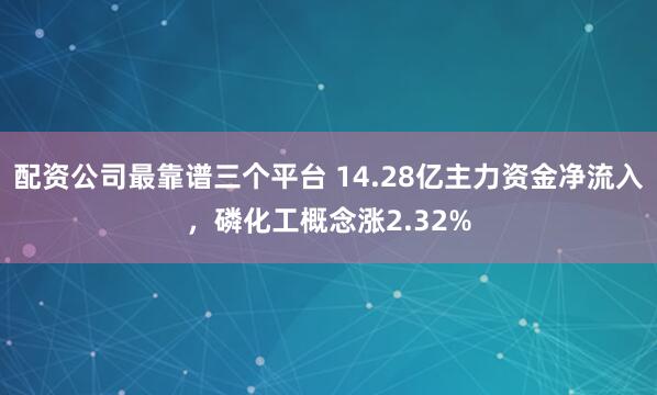 配资公司最靠谱三个平台 14.28亿主力资金净流入，磷化工概念涨2.32%